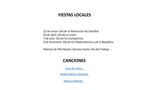 FIESTAS LOCALES
12 de enero: Día de la Revolución de Zanzíbar
26 de abril: Día de la Unión
7 de julio: Día de los Campesinos
9 de diciembre: Día de la Independencia y de la República
Además de Año Nuevo, Semana Santa, Día del Trabajo …
CANCIONES
Coro de niños.
Jambo Bwana Tanzania.
Hakuna Matata.
 