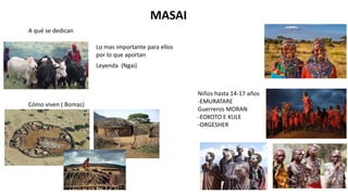 MASAI
A qué se dedican
Lo mas importante para ellos
por lo que aportan
Cómo viven ( Bomas)
Leyenda (Ngai)
Niños hasta 14-17 años
-EMURATARE
Guerreros MORAN
-EOKOTO E KULE
-ORGESHER
 