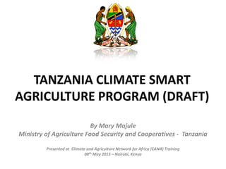 TANZANIA CLIMATE SMART
AGRICULTURE PROGRAM (DRAFT)
By Mary Majule
Ministry of Agriculture Food Security and Cooperatives - Tanzania
Presented at Climate and Agriculture Network for Africa (CANA) Training
08th May 2015 – Nairobi, Kenya
 
