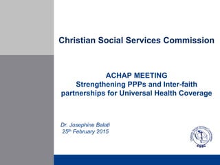 Christian Social Services Commission
ACHAP MEETING
Strengthening PPPs and Inter-faith
partnerships for Universal Health Coverage
Dr. Josephine Balati
25th February 2015
 