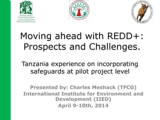 Tanzania experience on incorporating
safeguards at pilot project level
Presented by: Charles Meshack (TFCG)
International Institute for Environment and
Development (IIED)
April 9-10th, 2014
Moving ahead with REDD+:
Prospects and Challenges.
 