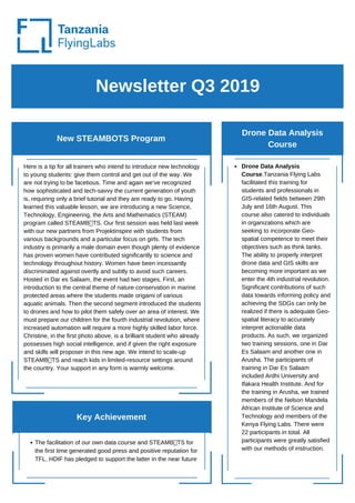 Newsletter Q3 2019
New STEAMBOTS Program
Drone Data Analysis
Course
Here is a tip for all trainers who intend to introduce new technology
to young students: give them control and get out of the way. We
are not trying to be facetious. Time and again we’ve recognized
how sophisticated and tech-savvy the current generation of youth
is, requiring only a brief tutorial and they are ready to go. Having
learned this valuable lesson, we are introducing a new Science,
Technology, Engineering, the Arts and Mathematics (STEAM)
program called STEAMB TS. Our first session was held last week
with our new partners from Projektinspire with students from
various backgrounds and a particular focus on girls. The tech
industry is primarily a male domain even though plenty of evidence
has proven women have contributed significantly to science and
technology throughout history. Women have been incessantly
discriminated against overtly and subtly to avoid such careers.
Hosted in Dar es Salaam, the event had two stages. First, an
introduction to the central theme of nature conservation in marine
protected areas where the students made origami of various
aquatic animals. Then the second segment introduced the students
to drones and how to pilot them safely over an area of interest. We
must prepare our children for the fourth industrial revolution, where
increased automation will require a more highly skilled labor force.
Christine, in the first photo above, is a brilliant student who already
possesses high social intelligence, and if given the right exposure
and skills will proposer in this new age. We intend to scale-up
STEAMB TS and reach kids in limited-resource settings around
the country. Your support in any form is warmly welcome.
The facilitation of our own data course and STEAMB TS for
the first time generated good press and positive reputation for
TFL. HDIF has pledged to support the latter in the near future
Drone Data Analysis
Course.Tanzania Flying Labs
facilitated this training for
students and professionals in
GIS-related fields between 29th
July and 16th August. This
course also catered to individuals
in organizations which are
seeking to incorporate Geo-
spatial competence to meet their
objectives such as think tanks.
The ability to properly interpret
drone data and GIS skills are
becoming more important as we
enter the 4th industrial revolution.
Significant contributions of such
data towards informing policy and
achieving the SDGs can only be
realized if there is adequate Geo-
spatial literacy to accurately
interpret actionable data
products. As such, we organized
two training sessions, one in Dar
Es Salaam and another one in
Arusha. The participants of
training in Dar Es Salaam
included Ardhi University and
Ifakara Health Institute. And for
the training in Arusha, we trained
members of the Nelson Mandela
African Institute of Science and
Technology and members of the
Kenya Flying Labs. There were
22 participants in total. All
participants were greatly satisfied
with our methods of instruction.
Key Achievement
 