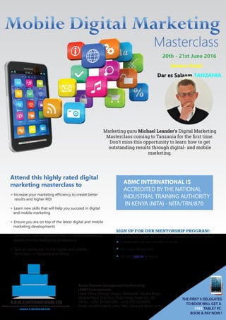 Masterclass
20th - 21st June 2016
Serena Hotel
Dar es Salaam,TANZANIA
Marketing guru Michael Leander’s Digital Marketing
Masterclass coming to Tanzania for the ﬁrst time.
Don’t miss this opportunity to learn how to get
outstanding results through digital- and mobile
marketing.
Attend this highly rated digital
marketing masterclass to
> Increase your marketing efficiency to create better
results and higher ROI
> Learn new skills that will help you succeed in digital
and mobile marketing
> Ensure you are on top of the latest digital and mobile
marketing developments
> Get world class inspiration from a highly experienced,
award winning marketing professional
> Take an active part in the digital and mobile
revolution in Tanzania and Africa
ABMC INTERNATIONAL IS
ACCREDITED BY THE NATIONAL
INDUSTRIAL TRAINING AUTHORITY
IN KENYA (NITA) - NITA/TRN/870
THE FIRST 5 DELEGATES
TO BOOK WILL GET A
FREE TABLET PC
BOOK & PAY NOW !
ACCESS BUSINESS MANAGEMENT CONFERENCING INTERNATIONAL LTD
A.B.M.C INTERNATIONAL LTD
LEADERS IN BUSINESS TRAINING
Access Business Management Conferencing
(ABMC) International,
Head Office: Nairobi, Kenya, Westlands, Mpaka Road,
Mpaka Plaza, 2nd Floor, Right Wing, Suite No. 205
Tel No.: +254 20 4031000, +254 772 222004/5
Email: info@intl-abmc.com, Web: www.intl-abmc.com
This is build up, as an after event follow up to maximize on your training ROI:
SIGN UP FOR OUR MENTORSHIP PROGRAM:
For ONLY USD 30 Per Session
3 sessions each one hour only within 3 months
You choose time and when
 