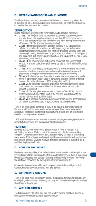 Tanzania



B. DETERMINATION OF TAXABLE INCOME

Taxable proﬁts are calculated by ascertaining income and subtracting allowable
deductions. To be deductible, expenditure must generally be wholly and exclusively
incurred for the purpose of the business.

DEPRECIATION
Capital allowances are granted for depreciable assets classiﬁed as follows:
     Class I: for computers and data handling equipment; automobiles, buses
     and mini-buses with a seating capacity of less than 30 passengers; lorries
     with a load capacity of less than seven tons; and earth moving equipment, the
     allowance is 37.5%. (diminishing value method)
     Class II: for trucks, buses (with a seating capacity of 30 ≥ passengers),
     railroad cars, trailers, locomotives, vessels, barges, tags and other water
     transportation equipment, aircraft and other self propelling vehicles, plant and
     machinery including windmills electric generators, specialised public utility plant
     and equipment, and other irrigation installations and equipment, the rate is 25%
     (diminishing value method)
     Class III: for ofﬁce furniture, ﬁxtures and equipment, and any asset not
     included in another class, the capital allowance rate is 12.5% (diminishing value
     method)
     Class IV: for natural resources exploration and production rights and assets
     in respect of natural resources prospecting, exploration and development
     expenditure, the capital allowance rate is 20% (straight-line method)
     Class V: for buildings, structures, dams, water reservoirs, fences and similar
     works of a permanent nature used in agriculture, livestock farming or ﬁshing
     farming, the capital allowance is 20% (straight-line method)
     Class VI: for buildings, structures and similar works of a permanent nature
     other than those mentioned in Class 5, the capital allowance rate is 5%
     (straight-line method)
     Class VII: for intangible assets other than those in Class IV, the rate is 1
     divided by the useful life of the asset in the pool and rounded down to the
     nearest half year on straight-line basis.
     Class VIII: plant and machinery (including windmills, electric generators and
     distribution equipments) used in agriculture are 100% depreciable.

There is an initial capital allowance of 50% of the cost of a depreciable asset in
the year in which it has been purchased for each plant and machinery used in
agriculture, livestock or ﬁsh farming, manufacturing process and for hotel ﬁxtures
used for providing services to tourists.

100% capital allowances are available to persons carrying on mining operations in
respect of development and prospecting capital expenditures.

DIVIDENDS
Dividends to a company controlling 25% of shares or more are subject to a
withholding tax rate of 0% for a resident company, and 10% for a non-resident
company. Dividends received from a DSE listed company are liable to withholding
tax at a rate of 5% of the gross dividend payable when received by both resident and
non-resident persons. Dividend received from other companies is subject to tax at
a withholding tax rate of 10%.

C. FOREIGN TAX RELIEF

Foreign income tax paid by a Tanzanian resident person may be credited against the
income tax payable in Tanzania calculated on worldwide income if there is no existing      T
double-taxation agreement between Tanzania and that foreign country. The foreign
tax relief does not exceed the average rate of Tanzanian income tax.

Meanwhile, Tanzania has double taxation agreements with Kenya, Uganda, Italy,
Sweden, Norway, Denmark, Finland, India and Zambia.

D. CORPORATE GROUPS

There is no group relief for company losses. It is possible, however, to discuss a way
of mitigating a loss situation within a group, e.g. with management expenses with the
Comptroller of Income Tax.

F.   WITHHOLDING TAX

The following amounts, when paid to a non-resident person, shall be subjected to
non-resident withholding tax rates as shown below:

PKF Worldwide Tax Guide 2010                                                         3
 