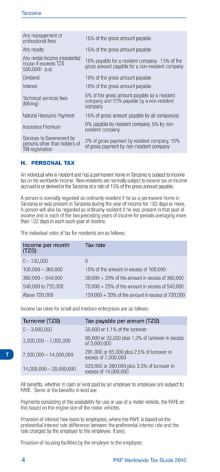 Tanzania



     Any management or                 15% of the gross amount payable
     professional fees
     Any royalty                       15% of the gross amount payable
     Any rental income (residential 10% payable for a resident company. 15% of the
     house if exceeds TZS           gross amount payable for a non-resident company
     500,000/- p.a)
     Dividend                          10% of the gross amount payable
     Interest                          10% of the gross amount payable

     Technical services fees           5% of the gross amount payable by a resident
                                       company and 15% payable by a non-resident
     (Mining)                          company
     Natural Resource Payment          15% of gross amount payable by all company(s)
                                       0% payable by resident company, 5% by non-
     Insurance Premium                 resident company
     Services to Government by
     persons other than holders of 2% of gross paymentnon-resident company, 15%
                                                       by resident
                                   of gross payment by              company
     TIN registration

    H. PERSONAL TAX

    An individual who is resident and has a permanent home in Tanzania is subject to income
    tax on his worldwide income. Non-residents are normally subject to income tax on income
    accrued in or derived in the Tanzania at a rate of 15% of the gross amount payable.

    A person is normally regarded as ordinarily resident if he as a permanent home in
    Tanzania or was present in Tanzania during the year of income for 183 days or more.
    A person will also be regarded as ordinarily resident if he was present in that year of
    income and in each of the two preceding years of income for periods averaging more
    than 122 days in each such year of income.

    The individual rates of tax for residents are as follows:

     Income per month                  Tax rate
     (TZS)
                                       0
                                       15% of the amount in excess of 100,000
                                       39,000 + 20% of the amount in excess of 360,000
     540,000 to 720,000                75,000 + 25% of the amount in excess of 540,000
     Above 720,000                     120,000 + 30% of the amount in excess of 720,000

    Income tax rates for small and medium enterprises are as follows:

     Turnover (TZS)                    Tax payable per annum (TZS)
                                       35,000 or 1.1% of the turnover
                                       95,000 or 33,000 plus 1.3% of turnover in excess
                                       of 3,000,000

T                                      291,000 or 85,000 plus 2.5% of turnover in
                                       excess of 7,000,000
                                       520,000 or 260,000 plus 3.3% of turnover in
                                       excess of 14,000,000

    All beneﬁts, whether in cash or kind paid by an employer to employee are subject to
    PAYE. Some of the beneﬁts in kind are:

    Payments consisting of the availability for use or use of a motor vehicle, the PAYE on
    this based on the engine size of the motor vehicles.

    Provision of interest free loans to employees, where the PAYE is based on the
    preferential interest rate (difference between the preferential interest rate and the
    rate charged by the employer to the employee, if any).

    Provision of housing facilities by the employer to the employee.


    4                                                 PKF Worldwide Tax Guide 2010
 