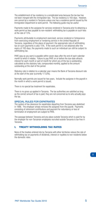 Tanzania



The establishment of tax residency is a complicated area because the tax law has
not been merged with the immigration law. The tax residency is 183 days. However,
one cannot be a resident in Tanzania unless one has a residence permit issued by the
Immigration Department ie work permit. The following guide may be useful:

Payments made to the assignee for services rendered in Tanzania prior to obtaining a
work permit as fees payable to non-resident: withholding tax is payable on such fees
at the rate of 15%.

Payments attributable to employment exercised, service rendered or forbearance
from exercising employment or rendering service in the United Republic of
Tanzania, regardless of the place of payment: the appropriate rate of withholding
tax on such payments is also 15%. If the work permit is not obtained after the
expiry of 183 days, the payments made to such an individual can still be subject to
withholding tax.

PAYE (pay as you earn) is payable within seven days after the end of each calendar
month to which it relates. Failure to pay PAYE on or before the due date attracts
interest for each month or part of month for which any of the tax is outstanding
calculated as the statutory rate, compounded monthly, applied to the amount
outstanding at the start of the period.

Statutory rate in relation to a calendar year means the Bank of Tanzania discount rate
at the start of the year (currently 17.53%).

Normally work permits are issued for two years. Include the assignee in the payroll in
the month in which a work permit is issued.

There is no special tax treatment for expatriates.

There is no gross up applied in Tanzania. The tax authorities are satisﬁed as long
as the correct amount of tax is paid; they are not concerned as to who actually pays
the tax.

SPECIAL RULES FOR EXPATRIATES
The system of tax clearance for expatriates departing from Tanzania was abolished
in 1996. The employer simply removes the assignee from the payroll. Payments
consisting of retirement contributions and payment for redundancy or loss of
termination of employment are subject to PAYE.

The passage between Tanzania and any place outside Tanzania which is paid for by
the employer for non-Tanzanian employees recruited outside Tanzania is tax-free in
Tanzania.

I.   TREATY WITHHOLDING TAX RATES

None of the treaties entered into by Tanzania with other territories reduce the rate of
withholding tax on payments of dividends, interest or royalties to non-residents below
the domestic rates.




                                                                                          T




PKF Worldwide Tax Guide 2010                                                         5
 