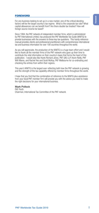 FOREWORD




                                                                                            Foreword
For any business looking to set up in a new market, one of the critical deciding
factors will be the target country’s tax regime. What is the corporate tax rate? What
capital allowances can we beneﬁt from? Are there double tax treaties? How will
foreign source income be taxed?

Since 1994, the PKF network of independent member ﬁrms, which is administered
by PKF International Limited, has produced the PKF Worldwide Tax Guide (WWTG) to
provide businesses with the answers to these key tax questions. This handy reference
manual provides clients and professional practitioners with comprehensive international
tax and business information for over 100 countries throughout the world.

As you will appreciate, the production of the WWTG is a huge team effort and I would
like to thank all the member ﬁrms of the PKF network who gave up their time to
contribute the vital information on their country’s taxes that forms the heart of this
publication. I would also like thank Richard Jones, PKF (UK) LLP, Kevin Reilly, PKF
Witt Mares, and Rachel Yeo and Scott McKay, PKF Melbourne for co-ordinating and
checking the entries from within their regions.

This year’s WWTG is the largest ever reﬂecting both how the PKF network is growing
and the strength of the tax capability offered by member ﬁrms throughout the world.

I hope that you ﬁnd that the combination of reference to the WWTG plus assistance
from your local PKF member ﬁrm will provide you with the advice you need to make
the right decisions for your international business.

Mark Pollock
PKF Perth
Chairman, International Tax Committee of the PKF network




PKF Worldwide Tax Guide 2010                                                            I
 