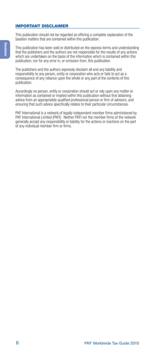 IMPORTANT DISCLAIMER

             This publication should not be regarded as offering a complete explanation of the
             taxation matters that are contained within this publication.
Disclaimer




             This publication has been sold or distributed on the express terms and understanding
             that the publishers and the authors are not responsible for the results of any actions
             which are undertaken on the basis of the information which is contained within this
             publication, nor for any error in, or omission from, this publication.

             The publishers and the authors expressly disclaim all and any liability and
             responsibility to any person, entity or corporation who acts or fails to act as a
             consequence of any reliance upon the whole or any part of the contents of this
             publication.

             Accordingly no person, entity or corporation should act or rely upon any matter or
             information as contained or implied within this publication without ﬁrst obtaining
             advice from an appropriately qualiﬁed professional person or ﬁrm of advisors, and
             ensuring that such advice speciﬁcally relates to their particular circumstances.

             PKF International is a network of legally independent member ﬁrms administered by
             PKF International Limited (PKFI). Neither PKFI nor the member ﬁrms of the network
             generally accept any responsibility or liability for the actions or inactions on the part
             of any individual member ﬁrm or ﬁrms.




             II                                                PKF Worldwide Tax Guide 2010
 