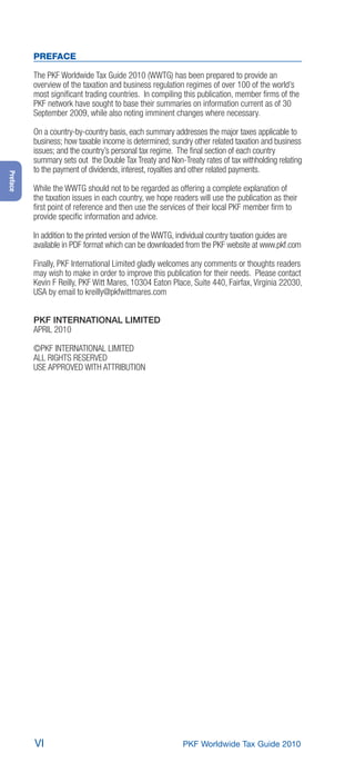 PREFACE

          The PKF Worldwide Tax Guide 2010 (WWTG) has been prepared to provide an
          overview of the taxation and business regulation regimes of over 100 of the world’s
          most signiﬁcant trading countries. In compiling this publication, member ﬁrms of the
          PKF network have sought to base their summaries on information current as of 30
          September 2009, while also noting imminent changes where necessary.

          On a country-by-country basis, each summary addresses the major taxes applicable to
          business; how taxable income is determined; sundry other related taxation and business
          issues; and the country’s personal tax regime. The ﬁnal section of each country
          summary sets out the Double Tax Treaty and Non-Treaty rates of tax withholding relating
          to the payment of dividends, interest, royalties and other related payments.
Preface




          While the WWTG should not to be regarded as offering a complete explanation of
          the taxation issues in each country, we hope readers will use the publication as their
          ﬁrst point of reference and then use the services of their local PKF member ﬁrm to
          provide speciﬁc information and advice.

          In addition to the printed version of the WWTG, individual country taxation guides are
          available in PDF format which can be downloaded from the PKF website at www.pkf.com

          Finally, PKF International Limited gladly welcomes any comments or thoughts readers
          may wish to make in order to improve this publication for their needs. Please contact
          Kevin F Reilly, PKF Witt Mares, 10304 Eaton Place, Suite 440, Fairfax, Virginia 22030,
          USA by email to kreilly@pkfwittmares.com


          PKF INTERNATIONAL LIMITED
          APRIL 2010

          ©PKF INTERNATIONAL LIMITED
          ALL RIGHTS RESERVED
          USE APPROVED WITH ATTRIBUTION




          VI                                              PKF Worldwide Tax Guide 2010
 