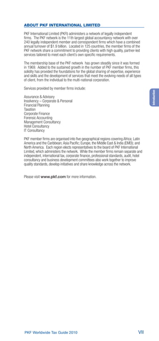 ABOUT PKF INTERNATIONAL LIMITED

PKF International Limited (PKFI) administers a network of legally independent
ﬁrms. The PKF network is the 11th largest global accountancy network with over
240 legally independent member and correspondent ﬁrms which have a combined
annual turnover of $1.9 billion. Located in 125 countries, the member ﬁrms of the
PKF network share a commitment to providing clients with high quality, partner-led
services tailored to meet each client’s own speciﬁc requirements.

The membership base of the PKF network has grown steadily since it was formed
in 1969. Added to the sustained growth in the number of PKF member ﬁrms, this
solidity has provided the foundations for the global sharing of expertise, experience
and skills and the development of services that meet the evolving needs of all types
of client, from the individual to the multi-national corporation.

Services provided by member ﬁrms include:




                                                                                         Introduction
Assurance & Advisory
Insolvency – Corporate & Personal
Financial Planning
Taxation
Corporate Finance
Forensic Accounting
Management Consultancy
Hotel Consultancy
IT Consultancy

PKF member ﬁrms are organised into ﬁve geographical regions covering Africa; Latin
America and the Caribbean; Asia Paciﬁc; Europe, the Middle East & India (EMEI); and
North America. Each region elects representatives to the board of PKF International
Limited, which administers the network. While the member ﬁrms remain separate and
independent, international tax, corporate ﬁnance, professional standards, audit, hotel
consultancy and business development committees also work together to improve
quality standards, develop initiatives and share knowledge across the network.


Please visit www.pkf.com for more information.




PKF Worldwide Tax Guide 2010                                                       VII
 