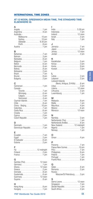 INTERNATIONAL TIME ZONES

AT 12 NOON, GREENWICH MEAN TIME, THE STANDARD TIME
ELSEWHERE IS:

A                                                        I
Angola . . . . . . . . . . . . . . . . . . . .1 pm       India . . . . . . . . . . . . . . . . . . . 5.30 pm
Argentina . . . . . . . . . . . . . . . . . . 9 am       Indonesia. . . . . . . . . . . . . . . . . . .7 pm
Australia -                                              Ireland. . . . . . . . . . . . . . . . . . 12 noon
     Melbourne . . . . . . . . . . . . .10 pm            Israel. . . . . . . . . . . . . . . . . . . . . .2 pm
     Sydney . . . . . . . . . . . . . . .10 pm           Italy . . . . . . . . . . . . . . . . . . . . . .1 pm
     Adelaide . . . . . . . . . . . . 9.30 pm
     Perth. . . . . . . . . . . . . . . . . .8 pm        J
Austria . . . . . . . . . . . . . . . . . . . .1 pm      Jamaica . . . . . . . . . . . . . . . . . . . 7 am
                                                         Japan . . . . . . . . . . . . . . . . . . . . .9 pm
B                                                        Jersey. . . . . . . . . . . . . . . . . . 12 noon
Bahamas. . . . . . . . . . . . . . . . . . . 7 am        Jordan . . . . . . . . . . . . . . . . . . . .2 pm
Bahrain . . . . . . . . . . . . . . . . . . . .3 pm
Barbados. . . . . . . . . . . . . . . . . . . 8 am       K
Belgium. . . . . . . . . . . . . . . . . . . .1 pm       Kazakhstan . . . . . . . . . . . . . . . . .5 pm
Belize . . . . . . . . . . . . . . . . . . . . . 6 am    Kenya . . . . . . . . . . . . . . . . . . . . .3 pm
Bermuda . . . . . . . . . . . . . . . . . . . 8 am       Korea . . . . . . . . . . . . . . . . . . . . .9 pm
Bolivia . . . . . . . . . . . . . . . . . . . . . 8 am   Kuwait. . . . . . . . . . . . . . . . . . . . .3 pm
Botswana . . . . . . . . . . . . . . . . . .2 pm




                                                                                                                 Time Zones
Brazil. . . . . . . . . . . . . . . . . . . . . . 7 am   L
Brunei . . . . . . . . . . . . . . . . . . . . .8 pm     Latvia . . . . . . . . . . . . . . . . . . . . .2 pm
Bulgaria. . . . . . . . . . . . . . . . . . . .2 pm      Lebanon . . . . . . . . . . . . . . . . . . .2 pm
                                                         Leeward Islands
C                                                              (Nevis, Antigua, St Kitts) . . . . 8 am
Cameroon . . . . . . . . . . . . . . . . . .1 pm         Libya. . . . . . . . . . . . . . . . . . . . . .2 pm
Canada -                                                 Liberia. . . . . . . . . . . . . . . . . . 12 noon
      Toronto . . . . . . . . . . . . . . . . 7 am       Lithuania . . . . . . . . . . . . . . . . . . .2 pm
      Winnipeg. . . . . . . . . . . . . . . 6 am         Luxembourg . . . . . . . . . . . . . . . .1 pm
      Calgary . . . . . . . . . . . . . . . . 5 am
      Vancouver . . . . . . . . . . . . . . 4 am         M
Cayman Islands . . . . . . . . . . . . . . 7 am          Malaysia . . . . . . . . . . . . . . . . . . .8 pm
Chile . . . . . . . . . . . . . . . . . . . . . . 8 am   Malta . . . . . . . . . . . . . . . . . . . . .1 pm
China - Beijing. . . . . . . . . . . . . .10 pm          Mauritius. . . . . . . . . . . . . . . . . . .4 pm
Colombia. . . . . . . . . . . . . . . . . . . 7 am       Mexico . . . . . . . . . . . . . . . . . . . . 6 am
Costa Rica. . . . . . . . . . . . . . . . . . 6 am       Morocco . . . . . . . . . . . . . . . . 12 noon
Croatia . . . . . . . . . . . . . . . . . . . .1 pm
Cyprus . . . . . . . . . . . . . . . . . . . .2 pm       N
Czech Republic . . . . . . . . . . . . . .1 pm           Namibia. . . . . . . . . . . . . . . . . . . .2 pm
                                                         Netherlands (The). . . . . . . . . . . . .1 pm
D                                                        Netherlands Antilles . . . . . . . . . . . 8 am
Denmark . . . . . . . . . . . . . . . . . . .1 pm        New Zealand . . . . . . . . . . .12 midnight
Dominican Republic . . . . . . . . . . . 7 am            Nigeria . . . . . . . . . . . . . . . . . . . .1 pm
                                                         Norway . . . . . . . . . . . . . . . . . . . .1 pm
E
Ecuador. . . . . . . . . . . . . . . . . . . . 7 am      O
Egypt . . . . . . . . . . . . . . . . . . . . .2 pm      Oman . . . . . . . . . . . . . . . . . . . . .4 pm
El Salvador . . . . . . . . . . . . . . . . . 6 am
Estonia . . . . . . . . . . . . . . . . . . . .2 pm      P
                                                         Panama. . . . . . . . . . . . . . . . . . . . 7 am
F                                                        Papua New Guinea. . . . . . . . . . .10 pm
Fiji . . . . . . . . . . . . . . . . .12 midnight        Peru . . . . . . . . . . . . . . . . . . . . . . 7 am
Finland . . . . . . . . . . . . . . . . . . . .2 pm      Philippines. . . . . . . . . . . . . . . . . .8 pm
France. . . . . . . . . . . . . . . . . . . . .1 pm      Poland. . . . . . . . . . . . . . . . . . . . .1 pm
                                                         Portugal . . . . . . . . . . . . . . . . . . .1 pm
G                                                        Puerto Rico . . . . . . . . . . . . . . . . . 8 am
Gambia (The). . . . . . . . . . . . . 12 noon
Germany . . . . . . . . . . . . . . . . . . .1 pm        Q
Ghana . . . . . . . . . . . . . . . . . . 12 noon        Qatar. . . . . . . . . . . . . . . . . . . . . . 8 am
Greece . . . . . . . . . . . . . . . . . . . .2 pm       Romania . . . . . . . . . . . . . . . . . . .2 pm
Grenada . . . . . . . . . . . . . . . . . . . 8 am       Russia -
Guatemala. . . . . . . . . . . . . . . . . . 6 am             Moscow/St Petersburg . . . . .3 pm
Guernsey. . . . . . . . . . . . . . . . 12 noon
Guyana . . . . . . . . . . . . . . . . . . . . 8 am      S
                                                         Sierra Leone . . . . . . . . . . . . . 12 noon
H                                                        Singapore . . . . . . . . . . . . . . . . . .7 pm
Hong Kong . . . . . . . . . . . . . . . . .8 pm          Slovak Republic . . . . . . . . . . . . . .1 pm
Hungary . . . . . . . . . . . . . . . . . . .1 pm        South Africa. . . . . . . . . . . . . . . . .2 pm

PKF Worldwide Tax Guide 2010                                                                             IX
 