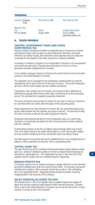 Tanzania



TANZANIA

Currency: Shillings           Dial Code To: 255             Dial Code Out: 00
          (TZS)

Member Firm:
City:                         Name:                         Contact Information:
Dar es Salaam                 Sujata Jaffer                 22 212 0806
                                                            sjaffer@tz.pkfea.com

A. TAXES PAYABLE

CENTRAL GOVERNMENT TAXES AND LEVIES
CORPORATION TAX
Tanzania resident companies are liable to corporation tax on all sources of income
and deemed income (such as gains on sale of plant and machinery, commonly
referred to as trading receipt), after deductions of all expenses that are wholly and
exclusively for the purpose of the trade, accrued in or derived worldwide.

A company is resident in Tanzania if it is incorporated in Tanzania, or its management
and control was exercised in Tanzania during the year of income, or it has a
permanent domestic establishment in Tanzania.

A non-resident company is taxed in Tanzania to the extent that the income has been
sourced in the United Republic of Tanzania.

The corporation tax is computed on the corporation’s taxable proﬁts by using the
corporate tax rate in force at the end of the year of income. The current corporation
tax rate is 30% for both resident and non-resident companies.

Corporations, both resident and non-resident, are required to ﬁle a statement of
estimated tax payable within three months after commencement of the accounting
period. The estimated tax is payable by quarterly instalment.

The return of income and accounts of a person for any year of income is required to
be submitted within six months after the expiry of the accounting period.

Unless approved by the Commissioner for Income Tax, the accounting period of any
person shall coincide with the calendar year (year of income). The due date of ﬁling
the return of income is also the due date of paying the ﬁnal tax.

Companies with perpetual tax loss for three consecutive years as a result of tax
incentives on investments are liable to 0.3% of annual turnover for both residents
and non- residents.

A newly listed company to the Dar es Salaam stock exchange which has at least
35% of its shares issued to the public will be liable to a 25% rate for both resident
and non-resident companies for three consecutive years from date of listing.

The total income of a domestic permanent establishment of a non-resident person is
liable to a 30% corporation tax rate plus 10% on repatriated proﬁts.

CAPITAL GAINS TAX
The sale of interest in land or buildings and ﬁnancial assets (shares) attracts capital
gains tax. Shares of companies quoted on the Dar es Salaam Stock Exchange are
exempt from capital gains tax. The capital gains tax rate is 10% and 20% of the               T
adjusted cost for resident and non-residents persons respectively.

BRANCH PROFITS TAX
A Tanzanian branch of a non-resident company is usually referred to as the domestic
permanent establishment under the Income Tax Act 2004. The domestic permanent
establishment is liable to 30% corporate income tax as well as 10% withholding
tax on the repatriated proﬁts. Repatriated proﬁts include any proﬁts remaining
unappropriated in the accounts of the company.

SALES TAXES/VALUE ADDED TAX (VAT)
VAT standard rate is 18% of the taxable value of taxable imports and supplies of
goods and services made by taxable persons within mainland Tanzania. Zanzibar,
which is part of the United Republic of Tanzania, has its own VAT law which, in many
respects, is similar to that of the mainland.



PKF Worldwide Tax Guide 2010                                                              1
 