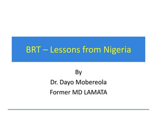 BRT – Lessons from Nigeria
By
Dr. Dayo Mobereola
Former MD LAMATA
 