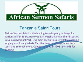 Tanzania Safari Tours
African Sermon Safari is the leading travel agency in Kenya for
Tanzania safari tours. Here you can watch a variety of bird species
in Nakuru National Park. Our main specialties are wildlife camping,
lodging, and luxury safaris, Zanzibar beach holidays, adventure
tours and so much more. Contact us at +254 -202 -244- 068 for
booking.
 