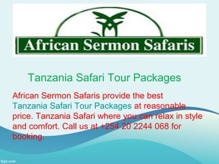 Tanzania Safari Tour Packages
African Sermon Safaris provide the best
Tanzania Safari Tour Packages at reasonable
price. Tanzania Safari where you can relax in style
and comfort. Call us at +254 20 2244 068 for
booking.
 