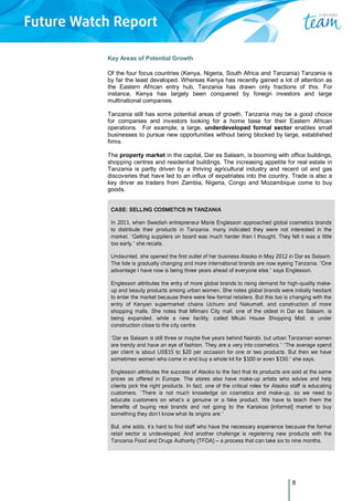 8
Key Areas of Potential Growth
Of the four focus countries (Kenya, Nigeria, South Africa and Tanzania) Tanzania is
by far the least developed. Whereas Kenya has recently gained a lot of attention as
the Eastern African entry hub, Tanzania has drawn only fractions of this. For
instance, Kenya has largely been conquered by foreign investors and large
multinational companies.
Tanzania still has some potential areas of growth. Tanzania may be a good choice
for companies and investors looking for a home base for their Eastern African
operations. For example, a large, underdeveloped formal sector enables small
businesses to pursue new opportunities without being blocked by large, established
firms.
The property market in the capital, Dar es Salaam, is booming with office buildings,
shopping centres and residential buildings. The increasing appetite for real estate in
Tanzania is partly driven by a thriving agricultural industry and recent oil and gas
discoveries that have led to an influx of expatriates into the country. Trade is also a
key driver as traders from Zambia, Nigeria, Congo and Mozambique come to buy
goods.
CASE: SELLING COSMETICS IN TANZANIA
In 2011, when Swedish entrepreneur Marie Englesson approached global cosmetics brands
to distribute their products in Tanzania, many indicated they were not interested in the
market. “Getting suppliers on board was much harder than I thought. They felt it was a little
too early,” she recalls.
Undaunted, she opened the first outlet of her business Atsoko in May 2012 in Dar es Salaam.
The tide is gradually changing and more international brands are now eyeing Tanzania. “One
advantage I have now is being three years ahead of everyone else,” says Englesson.
Englesson attributes the entry of more global brands to rising demand for high-quality make-
up and beauty products among urban women. She notes global brands were initially hesitant
to enter the market because there were few formal retailers. But this too is changing with the
entry of Kenyan supermarket chains Uchumi and Nakumatt, and construction of more
shopping malls. She notes that Mlimani City mall, one of the oldest in Dar es Salaam, is
being expanded, while a new facility, called Mkuki House Shopping Mall, is under
construction close to the city centre.
“Dar es Salaam is still three or maybe five years behind Nairobi, but urban Tanzanian women
are trendy and have an eye of fashion. They are a very into cosmetics.” “The average spend
per client is about US$15 to $20 per occasion for one or two products. But then we have
sometimes women who come in and buy a whole kit for $100 or even $150,” she says.
Englesson attributes the success of Atsoko to the fact that its products are sold at the same
prices as offered in Europe. The stores also have make-up artists who advise and help
clients pick the right products. In fact, one of the critical roles for Atsoko staff is educating
customers. “There is not much knowledge on cosmetics and make-up, so we need to
educate customers on what’s a genuine or a fake product. We have to teach them the
benefits of buying real brands and not going to the Kariakoo [informal] market to buy
something they don’t know what its origins are.”
But, she adds, it’s hard to find staff who have the necessary experience because the formal
retail sector is undeveloped. And another challenge is registering new products with the
Tanzania Food and Drugs Authority (TFDA) – a process that can take six to nine months.
 