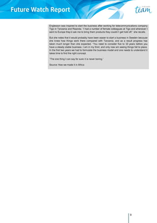 9
Englesson was inspired to start the business after working for telecommunications company
Tigo in Tanzania and Rwanda. “I had a number of female colleagues at Tigo and whenever I
went to Europe they’d ask me to bring them products they couldn’t get hold off,” she recalls.
But she notes that it would probably have been easier to start a business in Sweden because
she knew how things work there compared with Tanzania, and as a result progress has
taken much longer than she expected. “You need to consider five to 10 years before you
have a steady stable business. I am in my third, and only now am seeing things fall to place.
In the first two years we had to formulate the business model and one needs to understand it
takes time to find the right concept.
“The one thing I can say for sure: it is never boring.”
Source: How we made it in Africa
 