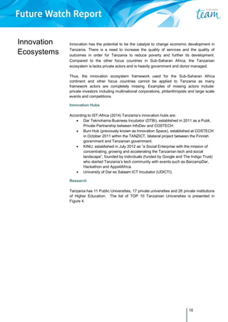 10
Innovation
Ecosystems
Innovation has the potential to be the catalyst to change economic development in
Tanzania. There is a need to increase the quality of services and the quality of
outcomes in order for Tanzania to reduce poverty and further its development.
Compared to the other focus countries in Sub-Saharan Africa, the Tanzanian
ecosystem is lacks private actors and is heavily government and donor managed.
Thus, the innovation ecosystem framework used for the Sub-Saharan Africa
continent and other focus countries cannot be applied to Tanzania as many
framework actors are completely missing. Examples of missing actors include:
private investors including multinational corporations, philanthropists and large scale
events and competitions.
Innovation Hubs
According to IST-Africa (2014) Tanzania’s innovation hubs are:
 Dar Teknohama Business Incubator (DTBi), established in 2011 as a Publi,
Private Partnership between InfoDev and COSTECH.
 Buni Hub (previously known as Innovation Space), established at COSTECH
in October 2011 within the TANZICT, bilateral project between the Finnish
government and Tanzanian government.
 KINU, established in July 2012 as “a Social Enterprise with the mission of
concentrating, growing and accelerating the Tanzanian tech and social
landscape”, founded by individuals (funded by Google and The Indigo Trust)
who started Tanzania’s tech community with events such as BarcampDar,
Hackathon and Apps4Africa.
 University of Dar es Salaam ICT Incubator (UDICTI).
Research
Tanzania has 11 Public Universities, 17 private universities and 26 private institutions
of Higher Education. The list of TOP 10 Tanzanian Universities is presented in
Figure 4.
 