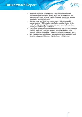12
 Bakhresa Group (self-declared annual turnover: more than $600m):
manufacturing and distributing dozens of products, from ice-cream and
biscuits to fizzy drinks and flour, trading agricultural commodities, ferrying
passengers, and fuel distribution.
 Sumaria Group (self-declared annual turnover: $130m): At least 25
companies since 1975, in plastics manufacturing, cotton ginning, drinks
bottling, food processing, pharmaceuticals, soaps, cement, flour and, more
recently real estate, biogas and finance.
 MAC Group: growing and processing tea and sisal; manufacturing cosmetics,
toiletries, electrodes, detergents, slippers, pharmaceuticals and more;
shipping, mining and insurance. It is expanding in east and southern Africa.
 MM Integrated Steel Mills, Motisun Holdings Industrial manufacture of steel
sheeting and pipes, rubber, paint, fizzy drinks and hotel operator.
 