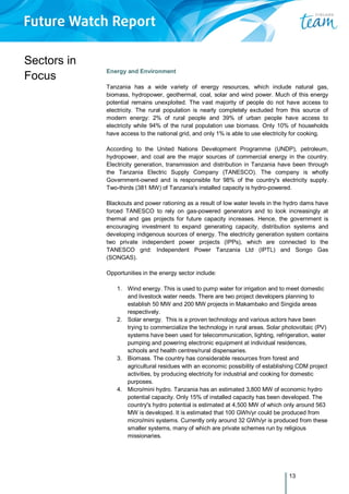 13
Sectors in
Focus
Energy and Environment
Tanzania has a wide variety of energy resources, which include natural gas,
biomass, hydropower, geothermal, coal, solar and wind power. Much of this energy
potential remains unexploited. The vast majority of people do not have access to
electricity. The rural population is nearly completely excluded from this source of
modern energy: 2% of rural people and 39% of urban people have access to
electricity while 94% of the rural population use biomass. Only 10% of households
have access to the national grid, and only 1% is able to use electricity for cooking.
According to the United Nations Development Programme (UNDP), petroleum,
hydropower, and coal are the major sources of commercial energy in the country.
Electricity generation, transmission and distribution in Tanzania have been through
the Tanzania Electric Supply Company (TANESCO). The company is wholly
Government-owned and is responsible for 98% of the country's electricity supply.
Two-thirds (381 MW) of Tanzania's installed capacity is hydro-powered.
Blackouts and power rationing as a result of low water levels in the hydro dams have
forced TANESCO to rely on gas-powered generators and to look increasingly at
thermal and gas projects for future capacity increases. Hence, the government is
encouraging investment to expand generating capacity, distribution systems and
developing indigenous sources of energy. The electricity generation system contains
two private independent power projects (IPPs), which are connected to the
TANESCO grid: Independent Power Tanzania Ltd (IPTL) and Songo Gas
(SONGAS).
Opportunities in the energy sector include:
1. Wind energy. This is used to pump water for irrigation and to meet domestic
and livestock water needs. There are two project developers planning to
establish 50 MW and 200 MW projects in Makambako and Singida areas
respectively.
2. Solar energy. This is a proven technology and various actors have been
trying to commercialize the technology in rural areas. Solar photovoltaic (PV)
systems have been used for telecommunication, lighting, refrigeration, water
pumping and powering electronic equipment at individual residences,
schools and health centres/rural dispensaries.
3. Biomass. The country has considerable resources from forest and
agricultural residues with an economic possibility of establishing CDM project
activities, by producing electricity for industrial and cooking for domestic
purposes.
4. Micro/mini hydro. Tanzania has an estimated 3,800 MW of economic hydro
potential capacity. Only 15% of installed capacity has been developed. The
country's hydro potential is estimated at 4,500 MW of which only around 563
MW is developed. It is estimated that 100 GWh/yr could be produced from
micro/mini systems. Currently only around 32 GWh/yr is produced from these
smaller systems, many of which are private schemes run by religious
missionaries.
 