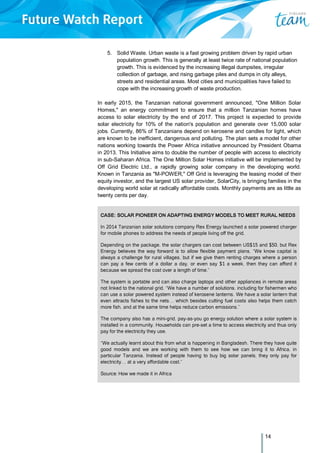14
5. Solid Waste. Urban waste is a fast growing problem driven by rapid urban
population growth. This is generally at least twice rate of national population
growth. This is evidenced by the increasing illegal dumpsites, irregular
collection of garbage, and rising garbage piles and dumps in city alleys,
streets and residential areas. Most cities and municipalities have failed to
cope with the increasing growth of waste production.
In early 2015, the Tanzanian national government announced, "One Million Solar
Homes," an energy commitment to ensure that a million Tanzanian homes have
access to solar electricity by the end of 2017. This project is expected to provide
solar electricity for 10% of the nation's population and generate over 15,000 solar
jobs. Currently, 86% of Tanzanians depend on kerosene and candles for light, which
are known to be inefficient, dangerous and polluting. The plan sets a model for other
nations working towards the Power Africa initiative announced by President Obama
in 2013. This Initiative aims to double the number of people with access to electricity
in sub-Saharan Africa. The One Million Solar Homes initiative will be implemented by
Off Grid Electric Ltd., a rapidly growing solar company in the developing world.
Known in Tanzania as "M-POWER," Off Grid is leveraging the leasing model of their
equity investor, and the largest US solar provider, SolarCity, is bringing families in the
developing world solar at radically affordable costs. Monthly payments are as little as
twenty cents per day.
CASE: SOLAR PIONEER ON ADAPTING ENERGY MODELS TO MEET RURAL NEEDS
In 2014 Tanzanian solar solutions company Rex Energy launched a solar powered charger
for mobile phones to address the needs of people living off the grid.
Depending on the package, the solar chargers can cost between US$15 and $50, but Rex
Energy believes the way forward is to allow flexible payment plans. “We know capital is
always a challenge for rural villages, but if we give them renting charges where a person
can pay a few cents of a dollar a day, or even say $1 a week, then they can afford it
because we spread the cost over a length of time.”
The system is portable and can also charge laptops and other appliances in remote areas
not linked to the national grid. “We have a number of solutions, including for fishermen who
can use a solar powered system instead of kerosene lanterns. We have a solar lantern that
even attracts fishes to the nets… which besides cutting fuel costs also helps them catch
more fish, and at the same time helps reduce carbon emissions.”
The company also has a mini-grid, pay-as-you go energy solution where a solar system is
installed in a community. Households can pre-set a time to access electricity and thus only
pay for the electricity they use.
“We actually learnt about this from what is happening in Bangladesh. There they have quite
good models and we are working with them to see how we can bring it to Africa, in
particular Tanzania. Instead of people having to buy big solar panels, they only pay for
electricity… at a very affordable cost.”
Source: How we made it in Africa
 