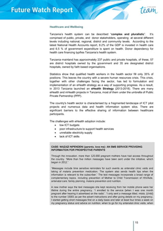 15
Healthcare and Wellbeing
Tanzania’s health system can be described “complex and pluralistic”. It’s
comprised of public, private, and donor stakeholders, operating at several different
levels including national, regional, district and community levels. According to the
latest National Health Accounts report, 8.2% of the GDP is invested in health care
and 6.5 % of government expenditure is spent on health. Donor dependency for
health care financing typifies Tanzania’s health system.
Tanzania mainland has approximately 237 public and private hospitals, of these, 57
are district hospitals owned by the government and 35 are designated district
hospitals, owned by faith based organisations.
Statistics show that qualified health workers in the health sector fill only 35% of
positions. This leaves the country with a severe human resources crisis. This crisis,
together with other challenges facing the sector, has led to formulation and
implementation of an eHealth strategy as a way of supporting progress. As a result,
in 2013 Tanzania launched an eHealth Strategy (2013-2018). There are many
eHealth and mHealth projects in Tanzania, most of them under the umbrella of Public
Private Partnership (PPP).
The country's health sector is characterised by a fragmented landscape of ICT pilot
projects and numerous data and health information system silos. There are
significant barriers to the effective sharing of information between healthcare
participants.
The challenges with eHealth adoption include:
 low ICT budgets
 poor infrastructure to support health services
 unreliable electricity supply
 lack of ICT skills
CASE: WAZAZI NIPENDENI (parents, love me): AN SMS SERVICE PROVIDING
INFORMATION FOR PROSPECTIVE PARENTS
Through the innovation, more than 125,000 pregnant mothers have had access throughout
the country. “More than five million messages have been sent under the initiative, which
began in 2012,”
“Messages include time sensitive reminders for such events as antenatal clinic visits and
taking of malaria prevention medication. The system also sends health tips when the
information is relevant to the subscriber,” The text messages incorporate a broad range of
complementary topics, including prevention of Mother to Child Transmission of HIV/Aids,
antenatal care; family planning, malaria prevention and nutrition.
A new mother says the text messages she kept receiving from her mobile phone were her
lifeline during the entire pregnancy. “I enrolled to the service (when I was one month
pregnant after hearing it advertised on the radio”. “I only sent a message titled, mtoto, (child)
to the number 15001 as per the advert instructions and after giving details on my pregnancy,
I started getting short messages first on a daily basis and later at least four times a week on
my pregnancy status and advice on nutrition, when to go for my antenatal clinic visits, when
 
