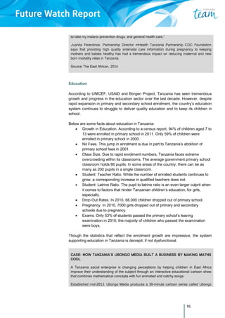 16
to take my malaria prevention drugs, and general health care.”
Juanita Ferentinos, Partnership Director mHealth Tanzania Partnership CDC Foundation
says that providing high quality antenatal care information during pregnancy to keeping
mothers and babies healthy has had a tremendous impact on reducing maternal and new
born mortality rates in Tanzania.
Source: The East African, 2014
Education
According to UNICEF, USAID and Borgen Project, Tanzania has seen tremendous
growth and progress in the education sector over the last decade. However, despite
rapid expansion in primary and secondary school enrolment, the country’s education
system continues to struggle to deliver quality education and to keep its children in
school.
Below are some facts about education in Tanzania:
 Growth in Education. According to a census report, 94% of children aged 7 to
13 were enrolled in primary school in 2011. Only 59% of children were
enrolled in primary school in 2000.
 No Fees. This jump in enrolment is due in part to Tanzania’s abolition of
primary school fees in 2001.
 Class Size. Due to rapid enrolment numbers, Tanzania faces extreme
overcrowding within its classrooms. The average government primary school
classroom holds 66 pupils. In some areas of the country, there can be as
many as 200 pupils in a single classroom.
 Student: Teacher Ratio. While the number of enrolled students continues to
grow, a corresponding increase in qualified teachers does not.
 Student: Latrine Ratio. The pupil to latrine ratio is an even larger culprit when
it comes to factors that hinder Tanzanian children’s education, for girls,
especially.
 Drop Out Rates. In 2010, 68,000 children dropped out of primary school.
 Pregnancy. In 2010, 7000 girls dropped out of primary and secondary
schools due to pregnancy.
 Exams. Only 53% of students passed the primary school’s leaving
examination in 2010; the majority of children who passed the examination
were boys.
Though the statistics that reflect the enrolment growth are impressive, the system
supporting education in Tanzania is decrepit, if not dysfunctional.
CASE: HOW TANZANIA’S UBONGO MEDIA BUILT A BUSINESS BY MAKING MATHS
COOL
A Tanzania social enterprise is changing perceptions by helping children in East Africa
improve their understanding of the subject through an interactive educational cartoon show
that combines mathematical concepts with fun animated and catchy songs.
Established mid-2013, Ubongo Media produces a 30-minute cartoon series called Ubongo
 