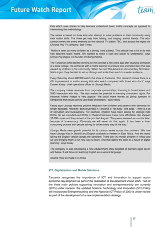 17
Kids which uses stories to help learners understand basic maths concepts as opposed to
memorising the methodology.
The series is based on three kids who attempt to solve problems in their community using
their maths skills. The three get help from talking, and singing, animal friends. The edu-
cartoon series airs every weekend on the national TV station TBC, and across the region via
Chinese Pay TV company, Star Times.
“Maths is seen by many children as a boring, hard subject. This attitude has a lot to do with
how teachers teach maths. We wanted to make it cool and easier to understand,” says
Cleng’a Ng’atigwa, co-founder of Ubongo Media.
The Tanzanian artist started working on the concept a few years ago after studying animation
at a local college. He partnered with a maths teacher to produce one animated story that was
viewed by children in his community. When he met Thai-American documentary filmmaker,
Nisha Ligon, they decided to set up Ubongo and scale their reach to a wider audience.
Every Saturday about 600,000 watch the show in Tanzania. “Our research shows there is a
4% improvement in maths among kids who watch compared with those who don’t,” says
Doreen Kessy, chief operations officer at Ubongo Media.
The company makes revenues from corporate sponsorships, licensing to broadcasters and
SMS interaction with kids. “We also realise the potential in licensing characters’ rights. For
instance, Mama Ndege is very popular. We could make money by giving licences to
companies that would want to use those characters,” says Kessy.
Kessy says Ubongo receives positive feedback from children and parents with demands for
longer episodes. However, doing business in Tanzania is “not easy,” she adds. “There is a lot
of corruption and bureaucracy. For example, children have been asking for Ubongo Kids
DVDs. So we manufactured DVDs in Thailand because it was more affordable. We shipped
10,000 copies and they arrived at the port last August. “They were released six months later,
because of bureaucracy. Obviously we will never do that again. It has been a time-
consuming process with people asking for bribes every step of the way.”
Ubongo Media sees growth potential for its cartoon series across the continent. “We now
have Ubongo Kids in Swahili and English available to viewers in East Africa. And we intend
taking the English version across the continent. There are 440 million children in Africa and
we are bringing them a fun new way to learn. And that opens the door to a future of digital
learning,” says Kessy.
The company is also developing a new edutainment show targeted at learners aged seven
and below. It will focus on teaching English as a second language.
Source: How we made it in Africa
ICT, Digitalisation and Mobile Solutions
Tanzania recognises the importance of ICT and Innovation to support socio-
economic development as part of the realisation of Development Vision 2025. Two of
the three main policies supporting innovation and entrepreneurship are currently
(2015) under revision: the updated Science Technology and Innovation (STI) Policy
will incorporate Entrepreneurship and the National ICT Policy of 2003 is under review
as part of the development of a new implementation strategy.
 