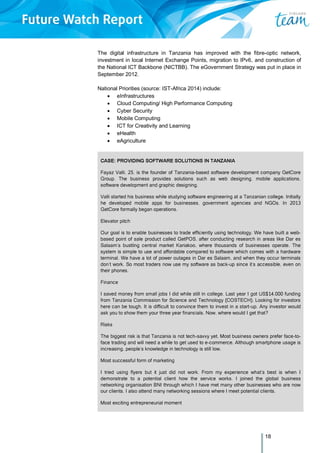 18
The digital infrastructure in Tanzania has improved with the fibre-optic network,
investment in local Internet Exchange Points, migration to IPv6, and construction of
the National ICT Backbone (NICTBB). The eGovernment Strategy was put in place in
September 2012.
National Priorities (source: IST-Africa 2014) include:
 eInfrastructures
 Cloud Computing/ High Performance Computing
 Cyber Security
 Mobile Computing
 ICT for Creativity and Learning
 eHealth
 eAgriculture
CASE: PROVIDING SOFTWARE SOLUTIONS IN TANZANIA
Fayaz Valli, 25, is the founder of Tanzania-based software development company GetCore
Group. The business provides solutions such as web designing, mobile applications,
software development and graphic designing.
Valli started his business while studying software engineering at a Tanzanian college. Initially
he developed mobile apps for businesses, government agencies and NGOs. In 2013
GetCore formally began operations.
Elevator pitch
Our goal is to enable businesses to trade efficiently using technology. We have built a web-
based point of sale product called GetPOS, after conducting research in areas like Dar es
Salaam’s bustling central market Kariakoo, where thousands of businesses operate. The
system is simple to use and affordable compared to software which comes with a hardware
terminal. We have a lot of power outages in Dar es Salaam, and when they occur terminals
don’t work. So most traders now use my software as back-up since it’s accessible, even on
their phones.
Finance
I saved money from small jobs I did while still in college. Last year I got US$14,000 funding
from Tanzania Commission for Science and Technology (COSTECH). Looking for investors
here can be tough. It is difficult to convince them to invest in a start-up. Any investor would
ask you to show them your three year financials. Now, where would I get that?
Risks
The biggest risk is that Tanzania is not tech-savvy yet. Most business owners prefer face-to-
face trading and will need a while to get used to e-commerce. Although smartphone usage is
increasing, people’s knowledge in technology is still low.
Most successful form of marketing
I tried using flyers but it just did not work. From my experience what’s best is when I
demonstrate to a potential client how the service works. I joined the global business
networking organisation BNI through which I have met many other businesses who are now
our clients. I also attend many networking sessions where I meet potential clients.
Most exciting entrepreneurial moment
 