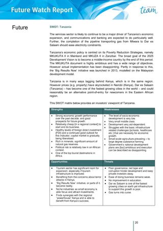 20
Future SWOT: Tanzania
The services sector is likely to continue to be a major driver of Tanzania’s economic
expansion, and communications and banking are expected to do particularly well.
Further, the completion of the pipeline transporting gas from Mtwara to Dar es
Salaam should ease electricity constraints.
Tanzania’s economic policy is centred on its Poverty Reduction Strategies, namely
MKUKUTA II in Mainland and MKUZA II in Zanzibar. The broad goal of the 2025
Development Vision is to become a middle-income country by the end of this period.
The MKUKUTA document is highly ambitious and has a wide range of objectives.
However actual implementation has been disappointing. Partly in response to this,
the ‘Big Results Now’ initiative was launched in 2013, modelled on the Malaysian
development model.
Tanzania is in many ways lagging behind Kenya, which is in the same region.
However prices (e.g. property) have skyrocketed in Nairobi (Kenya). Dar es Salaam
(Tanzania) – has become one of the fastest growing cities in the world – and could
reasonably be an alternative point-of-entry for newcomers in the Eastern African
region.
This SWOT matrix below provides an investors’ viewpoint of Tanzania.
Strengths Weaknesses
 Strong economic growth performance
over the past decade, and good
prospects for future growth.
 Relatively cheap (in a regional context) to
start and do business.
 Healthy levels of foreign direct investment
(FDI) and a continued good outlook for
this indicator, capital market is gradually
being liberalised.
 Rich in minerals, significant amount of
natural gas reserves.
 Political risk is relatively low in an African
context.
 One of the top tourist destinations in
Africa.
 The level of socio-economic
development is very low.
 Very small middle class.
 Development very aid-dependent.
 Struggles with the basic infrastructure
related challenges (schools, healthcare
etc.) that are necessity for economic
growth.
 Small-scale agriculture prevailing – to
large degree substance farming.
 Government’s national development
plans are (too) ambitious and execution
can be described as disappointing.
Opportunities Threats
 Tourism sector has significant room for
expansion, especially if tourism
infrastructure is improved.
 Benefiting from the concerns about terror
attacks in Kenya.
 “Big Results Now” initiative, or parts of it,
become reality.
 Niche industries: as small economy is
able focus and attract investments.
 Finds synergies with the regional
“powerhouse” Kenya and is able to
benefit from Kenya’s success.
 Poor governance, red tape and
corruption hinder development and keep
private investors away.
 Ease of doing business remains weak.
 No improvement in education.
 Dar es Salaam is one of the fastest
growing cities on earth yet infrastructure
to support this growth is poor.
 Gas turns into curse.
 