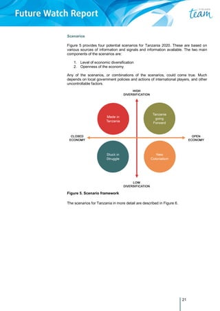 21
Scenarios
Figure 5 provides four potential scenarios for Tanzania 2020. These are based on
various sources of information and signals and information available. The two main
components of the scenarios are:
1. Level of economic diversification
2. Openness of the economy
Any of the scenarios, or combinations of the scenarios, could come true. Much
depends on local government policies and actions of international players, and other
uncontrollable factors.
Figure 5. Scenario framework
The scenarios for Tanzania in more detail are described in Figure 6.
 