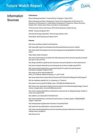 23
Information
Sources
Publications:
African Development Bank: Tracking Africa’s Progress in Figure 2014
African Development Bank, Development Centre of the Organisation for Economic Co-
Operation and Development, United Nations Development Programme: African Economic
Outlook 2014, Global Value Chains and Africa’s Industrialisation
The Economist: Africa is the horizon 2015 African Business Outlook Survey
KPGM: Tanzania Snapshot 2014
International Energy Association: Africa Energy Outlook, 2014
World Bank: World Development Report 2015
Internet:
http://www.worldbank.org/en/country/tanzania
http://www.afdb.org/en/countries/east-africa/tanzania/tanzania-economic-outlook/
http://www.tekes.fi/en/programmes-and-services/grow-and-go-global/team-finland-future-
watch/
https://atlas.media.mit.edu/en/
http://www.theafricareport.com/East-Horn-Africa/tanzanias-2015-economic-growth-to-exceed-
last-years-7-per-cent.html
http://blogs.worldbank.org/africacan/is-tanzania-s-economic-growth-an-urban-phenomenon
http://www.howwemadeitinafrica.com/making-sense-of-africas-middle-class/43318/
http://www.howwemadeitinafrica.com/private-equity-firm-wants-to-propel-tanzanian-
businesses-to-greater-heights/47230/
http://www.ist-africa.org/home/files/IST-
Africa_ICTInitiatives_ResearchCapacity_v1_281114.pdf
http://www.webometrics.info/en/Africa/Tanzania%2C%20United%20Republic%20of?page=0
http://en.wikipedia.org/wiki/List_of_companies_of_Tanzania
http://www.ft.com/cms/s/0/7d166be4-1ebe-11e3-b80b-00144feab7de.html
http://www.undp.org/content/undp/en/home/ourwork/environmentandenergy/strategic_themes/
climate_change/carbon_finance/CDM/tanzania.html
http://www.howwemadeitinafrica.com/tanzanian-solar-pioneer-on-adapting-energy-models-to-
meet-rural-needs/42750/
http://allafrica.com/stories/201310010076.html
http://www.theeastafrican.co.ke/news/Tanzania-best-in-e-health-uptake-/-/2558/2246082/-
/2eqj91/-/index.html
http://borgenproject.org/education-tanzania-10-important-facts/
http://www.tdcf.org.uk/education-in-tanzania-facts.html
http://www.howwemadeitinafrica.com/how-tanzanias-ubongo-media-built-a-business-by-
making-maths-cool/46814/
http://tanzict.or.tz/
 
