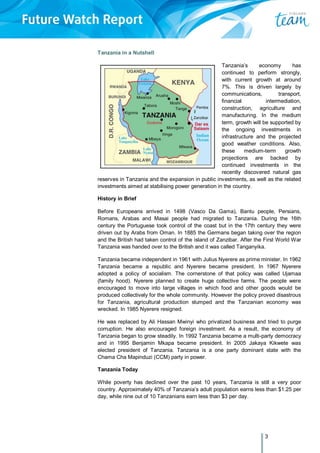 3
Tanzania in a Nutshell
Tanzania’s economy has
continued to perform strongly,
with current growth at around
7%. This is driven largely by
communications, transport,
financial intermediation,
construction, agriculture and
manufacturing. In the medium
term, growth will be supported by
the ongoing investments in
infrastructure and the projected
good weather conditions. Also,
these medium-term growth
projections are backed by
continued investments in the
recently discovered natural gas
reserves in Tanzania and the expansion in public investments, as well as the related
investments aimed at stabilising power generation in the country.
History in Brief
Before Europeans arrived in 1498 (Vasco Da Gama), Bantu people, Persians,
Romans, Arabas and Masai people had migrated to Tanzania. During the 16th
century the Portuguese took control of the coast but in the 17th century they were
driven out by Arabs from Oman. In 1885 the Germans began taking over the region
and the British had taken control of the island of Zanzibar. After the First World War
Tanzania was handed over to the British and it was called Tanganyika.
Tanzania became independent in 1961 with Julius Nyerere as prime minister. In 1962
Tanzania became a republic and Nyerere became president. In 1967 Nyerere
adopted a policy of socialism. The cornerstone of that policy was called Ujamaa
(family hood). Nyerere planned to create huge collective farms. The people were
encouraged to move into large villages in which food and other goods would be
produced collectively for the whole community. However the policy proved disastrous
for Tanzania, agricultural production slumped and the Tanzanian economy was
wrecked. In 1985 Nyerere resigned.
He was replaced by Ali Hassan Mwinyi who privatized business and tried to purge
corruption. He also encouraged foreign investment. As a result, the economy of
Tanzania began to grow steadily. In 1992 Tanzania became a multi-party democracy
and in 1995 Benjamin Mkapa became president. In 2005 Jakaya Kikwete was
elected president of Tanzania. Tanzania is a one party dominant state with the
Chama Cha Mapinduzi (CCM) party in power.
Tanzania Today
While poverty has declined over the past 10 years, Tanzania is still a very poor
country. Approximately 40% of Tanzania’s adult population earns less than $1.25 per
day, while nine out of 10 Tanzanians earn less than $3 per day.
 