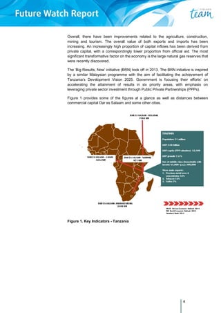 4
Overall, there have been improvements related to the agriculture, construction,
mining and tourism. The overall value of both exports and imports has been
increasing. An increasingly high proportion of capital inflows has been derived from
private capital, with a correspondingly lower proportion from official aid. The most
significant transformative factor on the economy is the large natural gas reserves that
were recently discovered.
The ‘Big Results, Now’ initiative (BRN) took off in 2013. The BRN initiative is inspired
by a similar Malaysian programme with the aim of facilitating the achievement of
Tanzania’s Development Vision 2025. Government is focusing their efforts’ on
accelerating the attainment of results in six priority areas, with emphasis on
leveraging private sector investment through Public Private Partnerships (PPPs).
Figure 1 provides some of the figures at a glance as well as distances between
commercial capital Dar es Salaam and some other cities.
Figure 1. Key Indicators - Tanzania
 