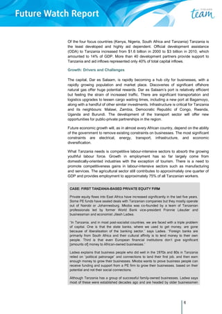 6
Of the four focus countries (Kenya, Nigeria, South Africa and Tanzania) Tanzania is
the least developed and highly aid dependent. Official development assistance
(ODA) to Tanzania increased from $1.6 billion in 2000 to $3 billion in 2010, which
amounted to 14% of GDP. More than 40 development partners provide support to
Tanzania and aid inflows represented only 40% of total capital inflows.
Growth: Drivers and Challenges
The capital, Dar es Salaam, is rapidly becoming a hub city for businesses, with a
rapidly growing population and market place. Discoveries of significant offshore
natural gas offer huge potential rewards. Dar es Salaam’s port is relatively efficient
but feeling the strain of increased traffic. There are significant transportation and
logistics upgrades to lessen cargo waiting times, including a new port at Bagamoyo,
along with a handful of other similar investments. Infrastructure is critical for Tanzania
and its neighbours: Malawi, Zambia, Democratic Republic of Congo, Rwanda,
Uganda and Burundi. The development of the transport sector will offer new
opportunities for public-private partnerships in the region.
Future economic growth will, as in almost every African country, depend on the ability
of the government to remove existing constraints on businesses. The most significant
constraints are electrical, energy, transport, infrastructure, and economic
diversification.
What Tanzania needs is competitive labour-intensive sectors to absorb the growing
youthful labour force. Growth in employment has so far largely come from
domestically-oriented industries with the exception of tourism. There is a need to
promote competitiveness gains in labour-intensive sectors such as manufacturing
and services. The agricultural sector still contributes to approximately one quarter of
GDP and provides employment to approximately 75% of all Tanzanian workers.
CASE: FIRST TANZANIA-BASED PRIVATE EQUITY FIRM
Private equity flows into East Africa have increased significantly in the last five years.
Some PE funds have sealed deals with Tanzanian companies but they mostly operate
out of Nairobi or Johannesburg. Mkoba was co-founded by a team of Tanzanian
professionals led by former World Bank vice-president Frannie Léautier and
businessman and economist Jitesh Ladwa.
“In Tanzania, and in most post-socialist countries, we are faced with a triple problem
of capital. One is that the state banks, where we used to get money, are gone
because of liberalisation of the banking sector,” says Ladwa. “Foreign banks are
primarily from South Africa and their cultural affinity is to lend money to their own
people. Third is that even European financial institutions don’t give significant
[amounts of] money to African-owned businesses.”
Ladwa explains that business people who did well in the 1970s and 80s in Tanzania
relied on “political patronage” and connections to land their first job, and then earn
enough money to grow their businesses. Mkoba wants to prove business people can
receive funding and support from a PE firm to grow their businesses, based on their
potential and not their social connections.
Although Tanzania has a group of successful family-owned businesses, Ladwa says
most of these were established decades ago and are headed by older businessmen
 
