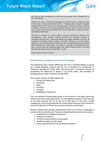 7
who may not be as innovative and nimble as the emerging crop of entrepreneurs in
their 20s and 30s.
However, he notes a “cultural bias against giving money to locals” is making the entry
into business of young entrepreneurs difficult. “A decade ago we wouldn’t complain
because there was not much economic opportunity in Tanzania. But today Tanzania
is booming. There are a lot of young people with ideas but they can’t get money. We
want to give money to local enterprises. We want to build African equity and African
management experience.”
The fund is focused on various sectors including agribusiness, services and
manufacturing, urban renewal, financial services and innovative ventures in
renewable energy and ICT. Ladwa says Mkoba has already shortlisted more than 20
companies for funding it hopes to start in June 2015. “Surely in a city of five million
people you can find trustworthy young Africans who are enterprising and who will look
after the money and make profits. If we make an example of 20 people whom we
fund, and they grow into something bigger, then other investors will join in and they
will give more money [to local businesses],” he says.
Source: How we made it in Africa
Political Economy: Supporting Factors and Challenges
The ‘Big Results, Now’ initiative (BRN) took off in 2013. The BRN initiative is inspired
by a similar Malaysian program with the aim of facilitating the achievement of
Tanzania’s Development Vision 2025. The government is focusing its efforts on
accelerating the attainment of results in six priority areas, with emphasis on
leveraging private sector investment through PPPs.
Priority areas named in the BNI initiative are:
 Energy and Natural Gas
 Agriculture
 Water
 Education
 Transport
 Mobilization of Resources
The most significant transformative factor on the economy is the large natural gas
reserves that were recently discovered. The most significant impacts of this discovery
on the local economy will not be felt for at least seven to ten years. Careful
management of the revenues derived from these natural resources will be required to
ensure the optimal use of these revenues and to achieve inclusiveness.
However, despite some positive developments, there are a number of challenges to
business that are prohibiting the Tanzanian entrepreneurial environment and activity:
 Insufficient and unreliable infrastructure
 Protectionist economy
 Prohibitive requirements to access capital
 Insufficient supply of equity capital
 Income taxes perceived to be prohibitively excessive
 
