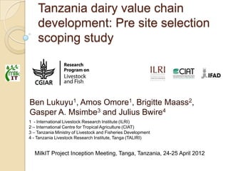 Tanzania dairy value chain
    development: Pre site selection
    scoping study




Ben Lukuyu1, Amos Omore1, Brigitte Maass2,
Gasper A. Msimbe3 and Julius Bwire4
1 - International Livestock Research Institute (ILRI)
2 – International Centre for Tropical Agriculture (CIAT)
3 – Tanzania Ministry of Livestock and Fisheries Development
4 - Tanzania Livestock Research Institute, Tanga (TALIRI)


  MilkIT Project Inception Meeting, Tanga, Tanzania, 24-25 April 2012
 