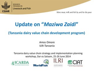 Update on “Maziwa Zaidi”
(Tanzania dairy value chain development program)
Amos Omore
ILRI-Tanzania
Tanzania dairy value chain strategy and implementation planning
workshop, Dar es Salaam, 25-26 June 2014
 