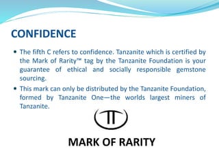 CONFIDENCE
 The fifth C refers to confidence. Tanzanite which is certified by
the Mark of Rarity™ tag by the Tanzanite Foundation is your
guarantee of ethical and socially responsible gemstone
sourcing.
 This mark can only be distributed by the Tanzanite Foundation,
formed by Tanzanite One—the worlds largest miners of
Tanzanite.
MARK OF RARITY
 