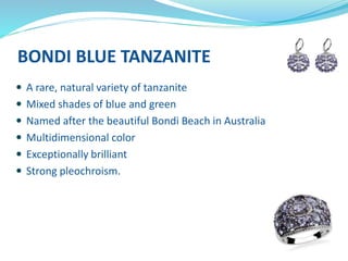 BONDI BLUE TANZANITE
 A rare, natural variety of tanzanite
 Mixed shades of blue and green
 Named after the beautiful Bondi Beach in Australia
 Multidimensional color
 Exceptionally brilliant
 Strong pleochroism.
 