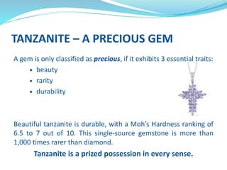 TANZANITE – A PRECIOUS GEM
A gem is only classified as precious, if it exhibits 3 essential traits:
 beauty
 rarity
 durability
Beautiful tanzanite is durable, with a Moh’s Hardness ranking of
6.5 to 7 out of 10. This single-source gemstone is more than
1,000 times rarer than diamond.
Tanzanite is a prized possession in every sense.
 