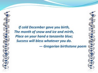 If cold December gave you birth,
The month of snow and ice and mirth,
Place on your hand a tanzanite blue;
Success will bless whatever you do.
— Gregorian birthstone poem
 