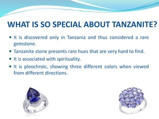 WHAT IS SO SPECIAL ABOUT TANZANITE?
 It is discovered only in Tanzania and thus considered a rare
gemstone.
 Tanzanite stone presents rare hues that are very hard to find.
 It is associated with spirituality.
 It is pleochroic, showing three different colors when viewed
from different directions.
 