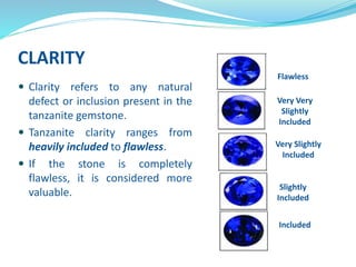 CLARITY
 Clarity refers to any natural
defect or inclusion present in the
tanzanite gemstone.
 Tanzanite clarity ranges from
heavily included to flawless.
 If the stone is completely
flawless, it is considered more
valuable.
Flawless
Very Very
Slightly
Included
Very Slightly
Included
Slightly
Included
Included
 