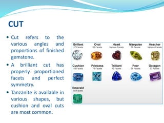 CUT
 Cut refers to the
various angles and
proportions of finished
gemstone.
 A brilliant cut has
properly proportioned
facets and perfect
symmetry.
 Tanzanite is available in
various shapes, but
cushion and oval cuts
are most common.
 