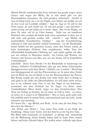 Michal, Davids standesbewußte Frau, kritisiert ihn gerade wegen seines
Tanzes und wegen der Blöße, die er sich damit gibt vor den
Dienstmädchen Jerusalems. Sie wird geradezu sarkastisch: Herrlich ist
heute der König Israels, wie er vor den Mägden seiner Männer sich entblößt, wie sich
die losen Leute und Leichtfüße entblößen ! Sagt sie. Sagt er: Ich will vor dem
Herrn tanzen, der mich erwählt hat. Ich will noch geringer ( noch lächerlicher )
werden als jetzt, und will niedrig sein in meinen Augen. Aber, bei den Mägden, von
denen Du redest, will ich zu Ehren kommen. Nicht nur ein handfester
Ehekrach also, sondern da kracht auch etwas zusammen in dem, wie er
sich sieht und gesehen werden will. Anarchie ! sagt Michal, die
tanzfeindliche Ausnahmefrau. Scheißegal ! sagt der Ausnahmekönig,
während er wild und ziemlich ordinär herumtanzt vor der Bundeslade.
Lieber beliebt bei den gemeinen Leuten, unter den Frauen zumal, als
beim hochnäsigen Hofstaat. Sein ausgelassener, wilder Tanz löst
offensichtlich hergebrachte Ordnung auf und macht egalitär wie alles,
was uns einfach zu Menschen macht: wie Lachen und Weinen, wie
Trauern und Tanzen und alles, was aus uns heraus will in körperlicher
Unmittelbarkeit.
Jedenfalls: dieser Tanz Davids vor der Bundeslade ist keineswegs ein
zahmer, höfischer Gesellschaftstanz oder gar eine lahme Echternacher
Springprozession nach dem Motto: 3 Schritte vor, 2 zurück ! David legt
sein Königsgewand ab und den Priesterschurz an. In jenen alten Zeiten
war ein Kleid nie nur ein Kleid; es war der Wesensausdruck der Person.
Der König vergißt also den König, weis nicht mehr, dass er König ist
und gerät in die Nähe der Dienstmädchen. Er will nicht mehr wissen,
wer er ist, während seine Frau es mit der Angst zu tun bekommt...
zusammen mit dem Hofstaat hat sie Angst vor dieser seiner
Unmittelbarkeit. Diese elende Angst vor dem Gesichtsverlust: Mein
Mann hat Haltung zu bewahren, hat sich immer im Griff zu haben - nie weinen,
nie lachen, nie so tanzen in der Öffentlichkeit ! Wer so tanzt, gerät außer sich.
Ich entblöße mich in meiner Seele, und manchmal auch am Leib; werde
schutzlos und einsichtig.
Wie kannst Du ! sagt Michal, sein Weib. Ist das etwas für einen König ? Ist
das etwas für Männer ?
Ach, Michal, arme Michal ? Von seiner Frau heißt es am Ende der
Erzählung: Michal, Sauls Tochter, hatte kein Kind bis an den Tag ihres Todes.
Die Bibel, liebe Gemeinde, ist manchmal so plump und rachsüchtig
wie die Bildzeitung. Keine Kinder haben hieß ja: keine Ehre, keinen
Schutz und keine Zukunft haben. Wir wollen sehen: vielleicht sagt dieser
 