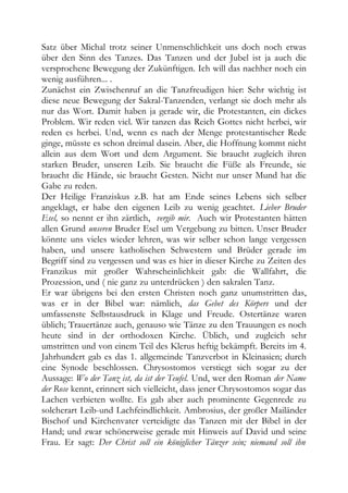 Satz über Michal trotz seiner Unmenschlichkeit uns doch noch etwas
über den Sinn des Tanzes. Das Tanzen und der Jubel ist ja auch die
versprochene Bewegung der Zukünftigen. Ich will das nachher noch ein
wenig ausführen... .
Zunächst ein Zwischenruf an die Tanzfreudigen hier: Sehr wichtig ist
diese neue Bewegung der Sakral-Tanzenden, verlangt sie doch mehr als
nur das Wort. Damit haben ja gerade wir, die Protestanten, ein dickes
Problem. Wir reden viel. Wir tanzen das Reich Gottes nicht herbei, wir
reden es herbei. Und, wenn es nach der Menge protestantischer Rede
ginge, müsste es schon dreimal dasein. Aber, die Hoffnung kommt nicht
allein aus dem Wort und dem Argument. Sie braucht zugleich ihren
starken Bruder, unseren Leib. Sie braucht die Füße als Freunde, sie
braucht die Hände, sie braucht Gesten. Nicht nur unser Mund hat die
Gabe zu reden.
Der Heilige Franziskus z.B. hat am Ende seines Lebens sich selber
angeklagt, er habe den eigenen Leib zu wenig geachtet. Lieber Bruder
Esel, so nennt er ihn zärtlich, vergib mir. Auch wir Protestanten hätten
allen Grund unseren Bruder Esel um Vergebung zu bitten. Unser Bruder
könnte uns vieles wieder lehren, was wir selber schon lange vergessen
haben, und unsere katholischen Schwestern und Brüder gerade im
Begriff sind zu vergessen und was es hier in dieser Kirche zu Zeiten des
Franzikus mit großer Wahrscheinlichkeit gab: die Wallfahrt, die
Prozession, und ( nie ganz zu unterdrücken ) den sakralen Tanz.
Er war übrigens bei den ersten Christen noch ganz unumstritten das,
was er in der Bibel war: nämlich, das Gebet des Körpers und der
umfassenste Selbstausdruck in Klage und Freude. Ostertänze waren
üblich; Trauertänze auch, genauso wie Tänze zu den Trauungen es noch
heute sind in der orthodoxen Kirche. Üblich, und zugleich sehr
umstritten und von einem Teil des Klerus heftig bekämpft. Bereits im 4.
Jahrhundert gab es das 1. allgemeinde Tanzverbot in Kleinasien; durch
eine Synode beschlossen. Chrysostomos verstiegt sich sogar zu der
Aussage: Wo der Tanz ist, da ist der Teufel. Und, wer den Roman der Name
der Rose kennt, erinnert sich vielleicht, dass jener Chrysostomos sogar das
Lachen verbieten wollte. Es gab aber auch prominente Gegenrede zu
solcherart Leib-und Lachfeindlichkeit. Ambrosius, der großer Mailänder
Bischof und Kirchenvater verteidigte das Tanzen mit der Bibel in der
Hand; und zwar schönerweise gerade mit Hinweis auf David und seine
Frau. Er sagt: Der Christ soll ein königlicher Tänzer sein; niemand soll ihn
 