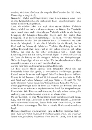 verachten, wie Michal, die Gattin, den tanzenden David verachtet hat. ( E.Hirsch,
Kommt, singt u. tanzt, S.14 ).
Wenn also Michal und Chrysostomos etwas lernen müssen, dann: dass
es ohne Körperlichkeit, ohne Lachen und Tanz keine Spiritualität gibt;
keinen Tanz der Königskinder.
Aber, ich möchte dabei nun auch nicht stehen bleiben. Vielleicht
könnte Michal uns doch noch etwas fragen - sie könnte ihre Tanzkritik
noch einmal etwas anders formulieren. Vielleicht würde sie die heutige
Bewegung der Liturgisch-Tanzenden fragen nach den Zielen ihrer
Bewegung. Ist es nur Selbsterfahrung ? In einem Flyer des Altonaer
Frauenwerkes lese ich über den sakralen Tanz: Er sammelt uns und stärkt
in uns die Lebensfreude. Ist das alles ? Schreibt das ein Mensch, der der
Kraft und der Stimme der biblischen Tradition überdrüssig ist und in
größter Bescheidenheit nichts will als sich selber erfahren, sich selber
fühlen..., der oder die nur selber vorkommen will ? Nach aller
Erfahrung, auch mit mir selber, würde ich sagen: so etwas hätte dann auf
die Dauer die Brisanz und die theologische Relevanz von Kindergeburtstagen.
Nichts ist langweiliger als nur wir selbst. Wir brauchen das fremde Wort
von außen, an dem wir uns auch manchmal reiben.
Zurück zum Tanz und zu seiner möglichen Botschaft.
An diese unsere kleine Episode vom tanzenden David und der
Bundeslade haben sich große, ja messianische Hoffnungen geheftet:
Einmal werdet ihr tanzen und singen ! Beim Propheten Jeremia heißt es:
Es wird die Zeit kommen..., ( da will ich ) sie sammeln von den Enden der Erde,
auch Blinde und Lahme, Schwangere und junge Mütter ... Da sollst Du Dich
wieder schmücken, Pauken schlagen und herausgehen zum Tanz. (Jer. 31.8-13).
Unser gegenwärtiger Tanz ist damit das Vorspiel der Freiheit. Man tut
schon heute als wäre man angekommen im Land der Versprechungen.
Es wird dort kein Tanz zustandekommen, der nicht schon vorher geübt
und vorgetanzt wurde. Man tut schon so als könnte man.
Du alter Leichtfuß, so mag Michal ihrem Mann damals zugeraunt haben.
Egal, sind wir eben Leichtfüße in den Fußtapfen Davids. „Leichtfuß“
nennt man einen Menschen, dessen Füße jetzt schon zucken, als hörte
er die Pauken von morgen. Man hört schon die Musik aus dem anderen
Land.
Der junge Karl Marx spricht einmal - ganz im Kolorit biblischer Bilder -
vom Reich der Freiheit, in dem alle Verhältnisse tanzen lernen... und in dem der
Mensch kein geknechtetes, verächtliches Wesen mehr ist. Aber, kein Land der
 