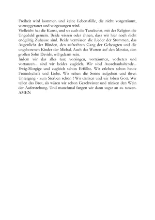 Freiheit wird kommen und keine Lebensfülle, die nicht vorgeträumt,
vorweggetanzt und vorgesungen wird.
Vielleicht hat die Kunst, und so auch die Tanzkunst, mit der Religion die
Ungeduld gemein. Beide wissen oder ahnen, dass wir hier noch nicht
endgültig Zuhause sind. Beide vermissen die Lieder der Stummen, das
Augenlicht der Blinden, den aufrechten Gang der Gebeugten und die
ungeborenen Kinder der Michal. Auch das Warten auf den Messias, den
großen Sohn Davids, will gelernt sein.
Indem wir das alles tun: vorsingen, vorträumen, vorbeten und
vortanzen... sind wir beides zugleich. Wir sind Ausschauhaltende...
Ewig-Morgige und zugleich schon Erfüllte. Wir erleben schon heute
Freundschaft und Liebe. Wir sehen die Sonne aufgehen und ihren
Untergang - zum Sterben schön ! Wir danken und wir loben Gott. Wir
teilen das Brot, als wären wir schon Geschwister und trinken den Wein
der Auferstehung. Und manchmal fangen wir dann sogar an zu tanzen.
AMEN
 