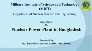 Presented By:
Md. Tanzid Hossain Shawon (ID: 1016280001)
Military Institute of Science and Technology
(MIST)
Department of Nuclear Science and Engineering
Presentation
On
Nuclear Power Plant in Bangladesh
 